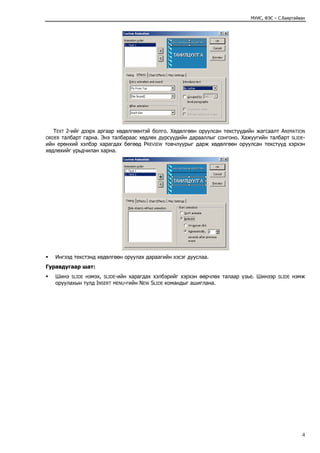 МУИС, ФЭС – С.Баяртайван




   TEXT 2-ийг дээрх аргаар хөдөлгөөнтэй болго. Хөдөлгөөн оруулсан текстүүдийн жагсаалт ANIMATION
ORDER талбарт гарна. Энэ талбараас хөдлөх дүрсүүдийн дарааллыг сонгоно. Хажуугийн талбарт SLIDE-
ийн ерөнхий хэлбэр харагдах бөгөөд PREVIEW товчлуурыг дарж хөдөлгөөн оруулсан текстүүд хэрхэн
хөдлөхийг урьдчилан харна.




   Ингээд текстэнд хөдөлгөөн оруулах дараагийн хэсэг дууслаа.
Гуравдугаар шат:
   Шинэ SLIDE нэмэх, SLIDE-ийн харагдах хэлбэрийг хэрхэн өөрчлөх талаар үзье. Шинээр   SLIDE   нэмж
   оруулахын тулд INSERT MENU-гийн NEW SLIDE командыг ашиглана.




                                                                                                  4
 