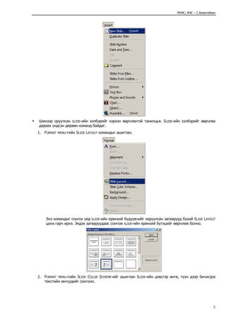 МУИС, ФЭС – С.Баяртайван




Шинээр оруулсан SLIDE-ийн хэлбэрийг хэрхэн өөрчлөхтэй танилцья. SLIDE-ийн хэлбэрийг өөрчлөх
дараах үндсэн дөрвөн команд байдаг.
1. FORMAT   MENU-гийн   SLIDE LAYOUT командыг ашиглах.




    Энэ командыг сонгох үед SLIDE-ийн ерөнхий бүдүүвчийг харуулсан загварууд бүхий SLIDE LAYOUT
    цонх гарч ирнэ. Эндэх загваруудаас сонгож SLIDE-ийн ерөнхий бүтэцийг өөрчлөж болно.




2. FORMAT MENU-гийн SLIDE COLOR SCHEME-ийг ашиглан SLIDE-ийн дэвсгэр өнгө, түүн дээр бичигдэх
   текстийн өнгүүдийг сонгоно.




                                                                                                5
 