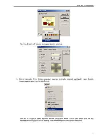 МУИС, ФЭС – С.Баяртайван




    Мөн FULL EFFECTS-ийг сонгож өнгөндөө эффект оруулна.




4. FORMAT MENU-ийн APPLY DESIGN командыг ашиглан    SLIDE-ийн   ерөнхий хэлбэрийг төрөл бүрийн
   жишээнүүдээс дахин сонгон авч болно.




    Энэ үед SLIDE-уудын төрөл бүрийн жишээг харуулсан APPLY DESIGN цонх гарч ирэх ба энд
    харагдах жишээнүүдээс сонгох замаар SLIDE-ийн хэлбэрийг шинээр сонгож болно.




                                                                                                 7
 