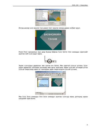 МУИС, ФЭС – С.Баяртайван




Ингээд шинээр   SLIDE   оруулан түүн дээрээ текст оруулах замаар дараах хэлбэрт оруул.




POWER POINT программын зүүн доод буланд байрлах SLIDE SORTER VIEW командын хэрэгслийг
ашиглан нийт SLIDE-уудыг харна.




Эндээс SLIDE-уудын дарааллыг мөн сонгож өгч болно. Мөн хэрэггүй SLIDE-ыг устгана. SLIDE-
уудын дарааллыг сонгохдоо хулганаар зөөх аргыг ашиглана. Харин SLIDE-ийг устгахдаа устгах
SLIDE-аа тэмдэглэээд гарын DEL товчлуурыг дарж тэмдэглэгдсэн SLIDE-ийг устгана.




Мөн SLIDE SHOW командын VIEW SHOW командыг ашиглан            SLIDE-ууд   маань дэлгэцэнд хэрхэн
үзэгдэхийг харж болно.




                                                                                                  8
 