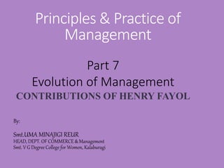 Principles & Practice of
Management
By:
Smt.UMA MINAJIGI REUR
HEAD, DEPT. OF COMMERCE & Management
Smt. V G Degree College for Women, Kalaburagi
Part 7
Evolution of Management
CONTRIBUTIONS OF HENRY FAYOL
 