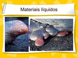 Materiais líquidos
Lava

                  Mistura    liquida    com
                  composição semelhante à
                  do   magma,    mas    com
                  menos gases dissolvidos.
 