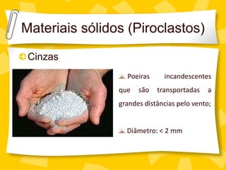 Materiais sólidos (Piroclastos)
 Cinzas
                  Poeiras     incandescentes
                que   são   transportadas   a
                grandes distâncias pelo vento;


                  Diâmetro: < 2 mm
 