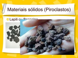 Materiais sólidos (Piroclastos)
 Lapili ou Bagacina
                        Pequenas partículas de
                      lava que solidificam no ar
                      antes de chegar ao solo.


                        Diâmetro: 2-64 mm
 