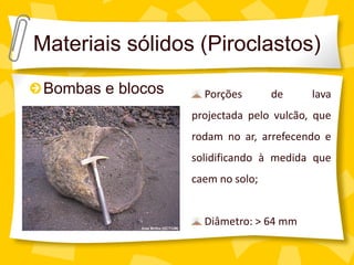 Materiais sólidos (Piroclastos)
 Bombas e blocos     Porções       de     lava
                   projectada pelo vulcão, que
                   rodam no ar, arrefecendo e
                   solidificando à medida que
                   caem no solo;


                     Diâmetro: > 64 mm
 