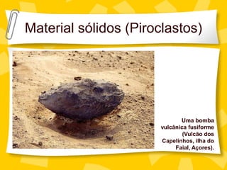 Material sólidos (Piroclastos)




                              Uma bomba
                       vulcânica fusiforme
                               (Vulcão dos
                       Capelinhos, ilha do
                            Faial, Açores).
 