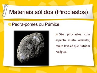 Materiais sólidos (Piroclastos)
 Pedra-pomes ou Púmice

                      São piroclastos com
                    aspecto muito vesicular,
                    muito leves e que flutuam
                    na água.
 