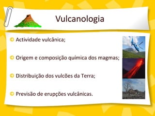 Vulcanologia

Actividade vulcânica;


Origem e composição química dos magmas;


Distribuição dos vulcões da Terra;


Previsão de erupções vulcânicas.
 