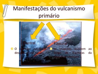 Manifestações do vulcanismo
         primário



      Central            Fissural
O aparelho vulcânico     as erupções ocorrem ao
designa-se por vulcão.   longo de fracturas da
                         superfície terrestre.
 