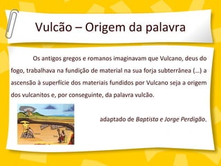 Vulcão – Origem da palavra

        Os antigos gregos e romanos imaginavam que Vulcano, deus do
fogo, trabalhava na fundição de material na sua forja subterrânea (…) a
ascensão à superfície dos materiais fundidos por Vulcano seja a origem
dos vulcanitos e, por conseguinte, da palavra vulcão.


                                adaptado de Baptista e Jorge Perdigão.
 
