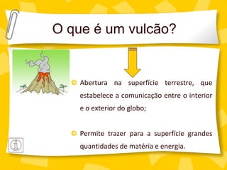 O que é um vulcão?


    Abertura na superfície terrestre, que
    estabelece a comunicação entre o interior
    e o exterior do globo;


    Permite trazer para a superfície grandes
    quantidades de matéria e energia.
 