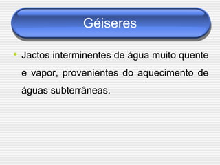 Géiseres

• Jactos interminentes de água muito quente
 e vapor, provenientes do aquecimento de
 águas subterrâneas.
 