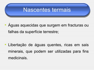 Nascentes termais

• Águas aquecidas que surgem em fracturas ou
 falhas da superfície terrestre;


• Libertação de águas quentes, ricas em sais
 minerais, que podem ser utilizadas para fins
 medicinais.
 