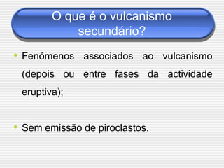 O que é o vulcanismo
            secundário?
• Fenómenos associados ao vulcanismo
 (depois ou entre fases da actividade
 eruptiva);


• Sem emissão de piroclastos.
 