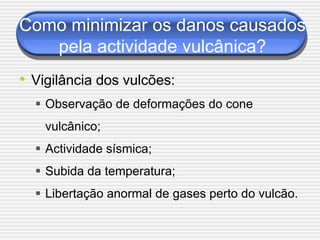 Como minimizar os danos causados
   pela actividade vulcânica?
• Vigilância dos vulcões:
   Observação de deformações do cone
    vulcânico;
   Actividade sísmica;
   Subida da temperatura;
   Libertação anormal de gases perto do vulcão.
 