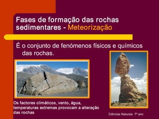 Fases de formação das rochas 
 sedimentares ­ Meteorização 

 É o conjunto de fenómenos físicos e químicos 
   das rochas. 




Os factores climáticos, vento, água, 
temperaturas extremas provocam a alteração 
das rochas                                    Ciências Naturais  7º ano 
 