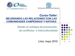 Curso-Taller:
MEJORANDO LAS RELACIONES CON LAS
COMUNIDADES CAMPESINAS Y NATIVAS:

       Desde un enfoque de prevención
        de conflictos e interculturalidad



                        Lima, mayo 2010
 
