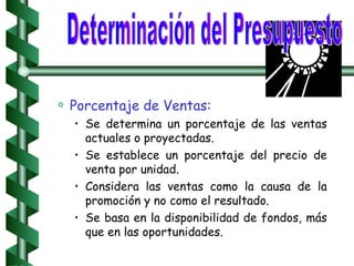 Porcentaje de Ventas: Se determina un porcentaje de las ventas actuales o proyectadas. Se establece un porcentaje del precio de venta por unidad. Considera las ventas como la causa de la promoción y no como el resultado. Se basa en la disponibilidad de fondos, más que en las oportunidades. Determinación del Presupuesto 