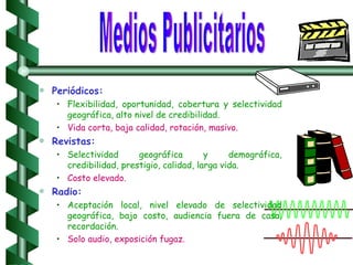 Periódicos: Flexibilidad, oportunidad, cobertura y selectividad geográfica, alto nivel de credibilidad. Vida corta, baja calidad, rotación, masivo. Revistas: Selectividad geográfica y demográfica, credibilidad, prestigio, calidad, larga vida. Costo elevado.   Radio: Aceptación local, nivel elevado de selectividad geográfica, bajo costo, audiencia fuera de casa, recordación. Solo audio, exposición fugaz. Medios Publicitarios 