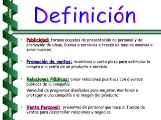 Publicidad:   formas pagadas de presentación no personal y de promoción de ideas, bienes o servicios a través de medios masivos o semi-masivos. Promoción de ventas:   incentivos a corto plazo para estimular la compra o la venta de un producto o servicio. Relaciones Públicas:   crear relaciones positivas con diversos públicos de la compañía. Variedad de programas diseñados para mejorar, mantener o proteger a una compañía o la imagen del producto . Venta Personal:   presentación personal que hace la fuerza de ventas para desarrollar relaciones y negocios. Definición 