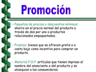 Paquetes de precios o descuentos mínimos : ahorro en el precio normal del producto a través de dos por uno o productos relacionados empaquetados. Premios:  bienes que se ofrecen gratis o a costo bajo como incentivo para comprar un producto. Material P.O.P:  artículos que tienen impreso el nombre del anunciante o del producto y se obsequian a los consumidores. Promoción 