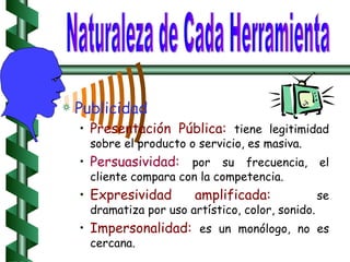 Publicidad Presentación Pública:   tiene legitimidad sobre el producto o servicio, es masiva. Persuasividad:   por su frecuencia, el cliente compara con la competencia. Expresividad amplificada:   se dramatiza por uso artístico, color, sonido. Impersonalidad:   es un monólogo, no es cercana. Naturaleza de Cada Herramienta 