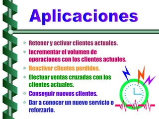 Retener y activar clientes actuales. Incrementar el volumen de operaciones con los clientes actuales. Reactivar clientes perdidos. Efectuar ventas cruzadas con los clientes actuales. Conseguir nuevos clientes. Dar a conocer un nuevo servicio o reforzarlo.   Aplicaciones 