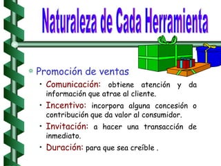 Promoción de ventas Comunicación:  obtiene atención y da información que atrae al cliente.  Incentivo:  incorpora alguna concesión o contribución que da valor al consumidor. Invitación:  a hacer una transacción de inmediato. Duración:  para que sea creíble . Naturaleza de Cada Herramienta 