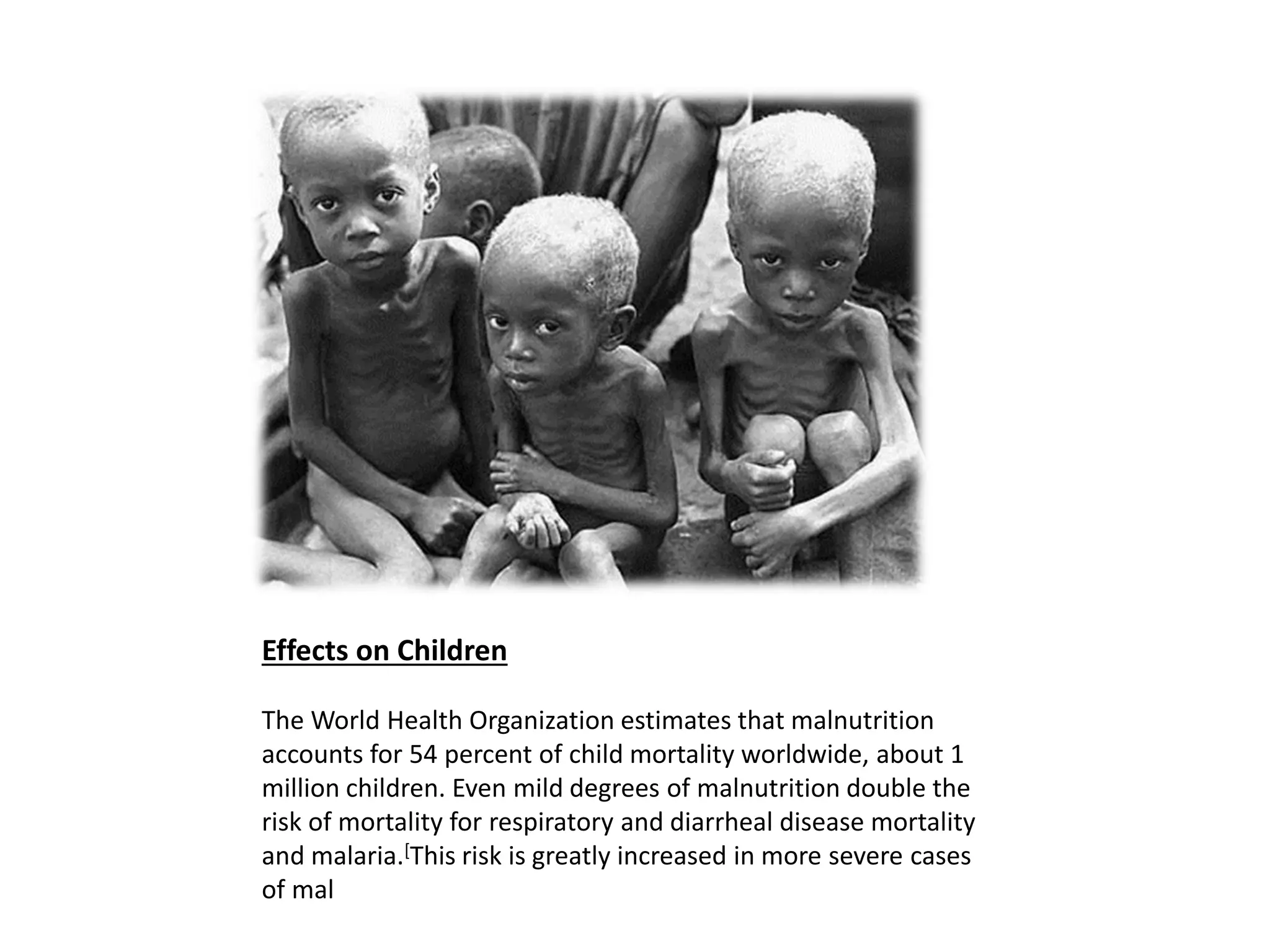 Effects on Children
The World Health Organization estimates that malnutrition
accounts for 54 percent of child mortality worldwide, about 1
million children. Even mild degrees of malnutrition double the
risk of mortality for respiratory and diarrheal disease mortality
and malaria.[This risk is greatly increased in more severe cases
of mal
 