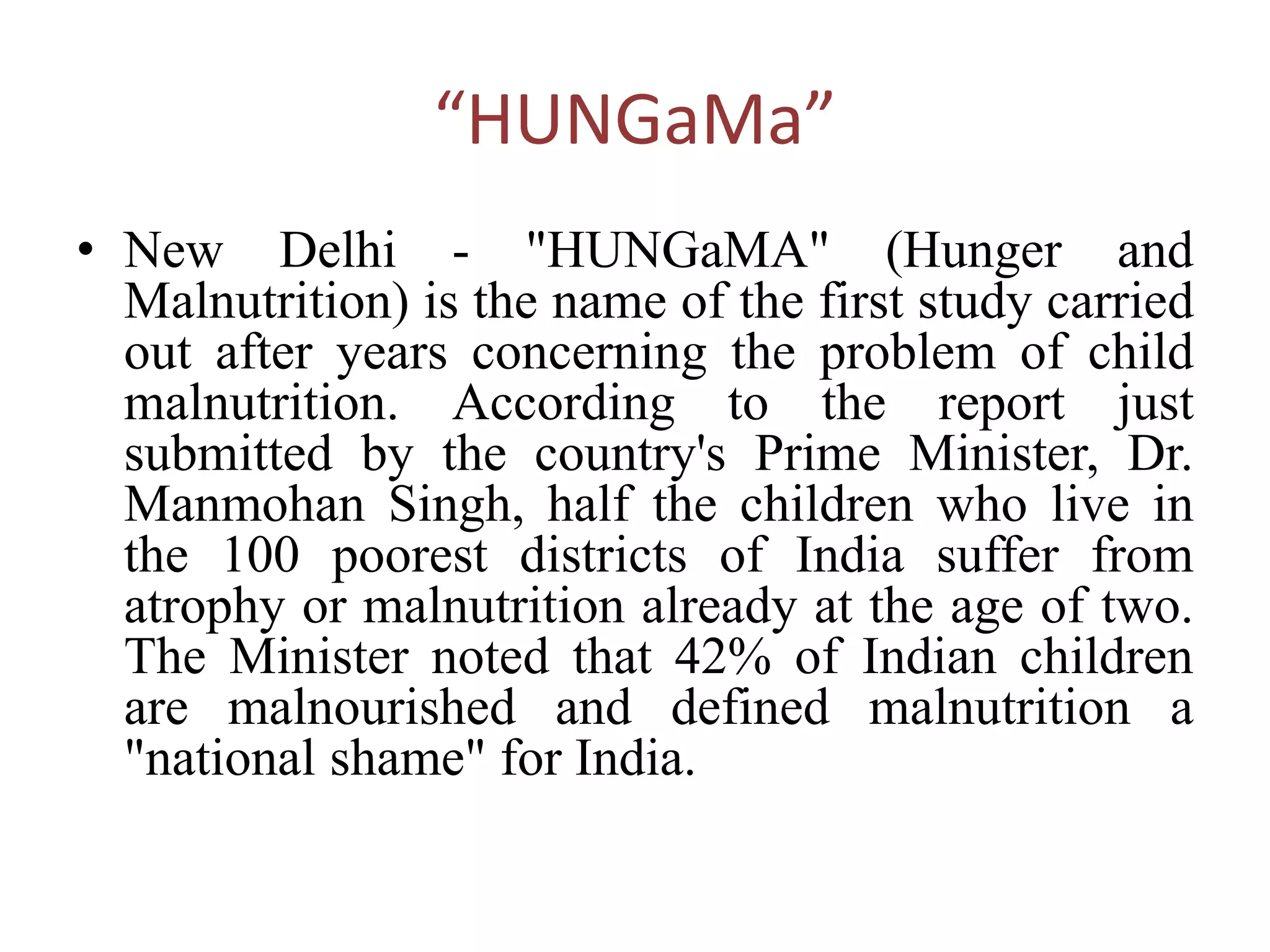 “HUNGaMa”
• New Delhi - "HUNGaMA" (Hunger and
Malnutrition) is the name of the first study carried
out after years concerning the problem of child
malnutrition. According to the report just
submitted by the country's Prime Minister, Dr.
Manmohan Singh, half the children who live in
the 100 poorest districts of India suffer from
atrophy or malnutrition already at the age of two.
The Minister noted that 42% of Indian children
are malnourished and defined malnutrition a
"national shame" for India.
 