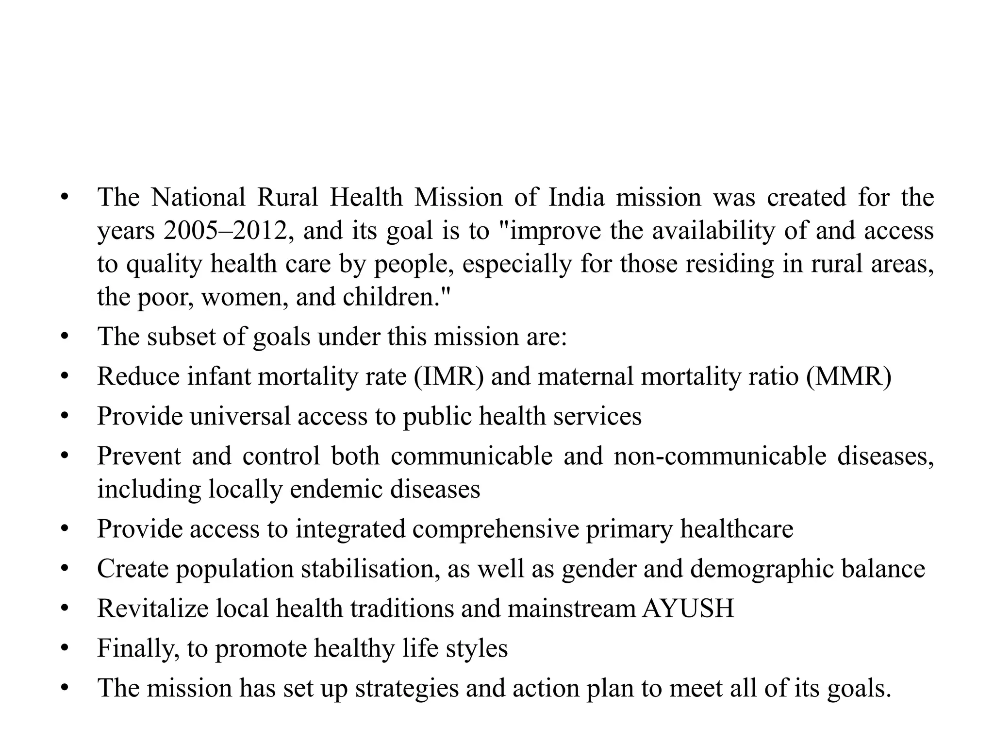 • The National Rural Health Mission of India mission was created for the
years 2005–2012, and its goal is to "improve the availability of and access
to quality health care by people, especially for those residing in rural areas,
the poor, women, and children."
• The subset of goals under this mission are:
• Reduce infant mortality rate (IMR) and maternal mortality ratio (MMR)
• Provide universal access to public health services
• Prevent and control both communicable and non-communicable diseases,
including locally endemic diseases
• Provide access to integrated comprehensive primary healthcare
• Create population stabilisation, as well as gender and demographic balance
• Revitalize local health traditions and mainstream AYUSH
• Finally, to promote healthy life styles
• The mission has set up strategies and action plan to meet all of its goals.
 