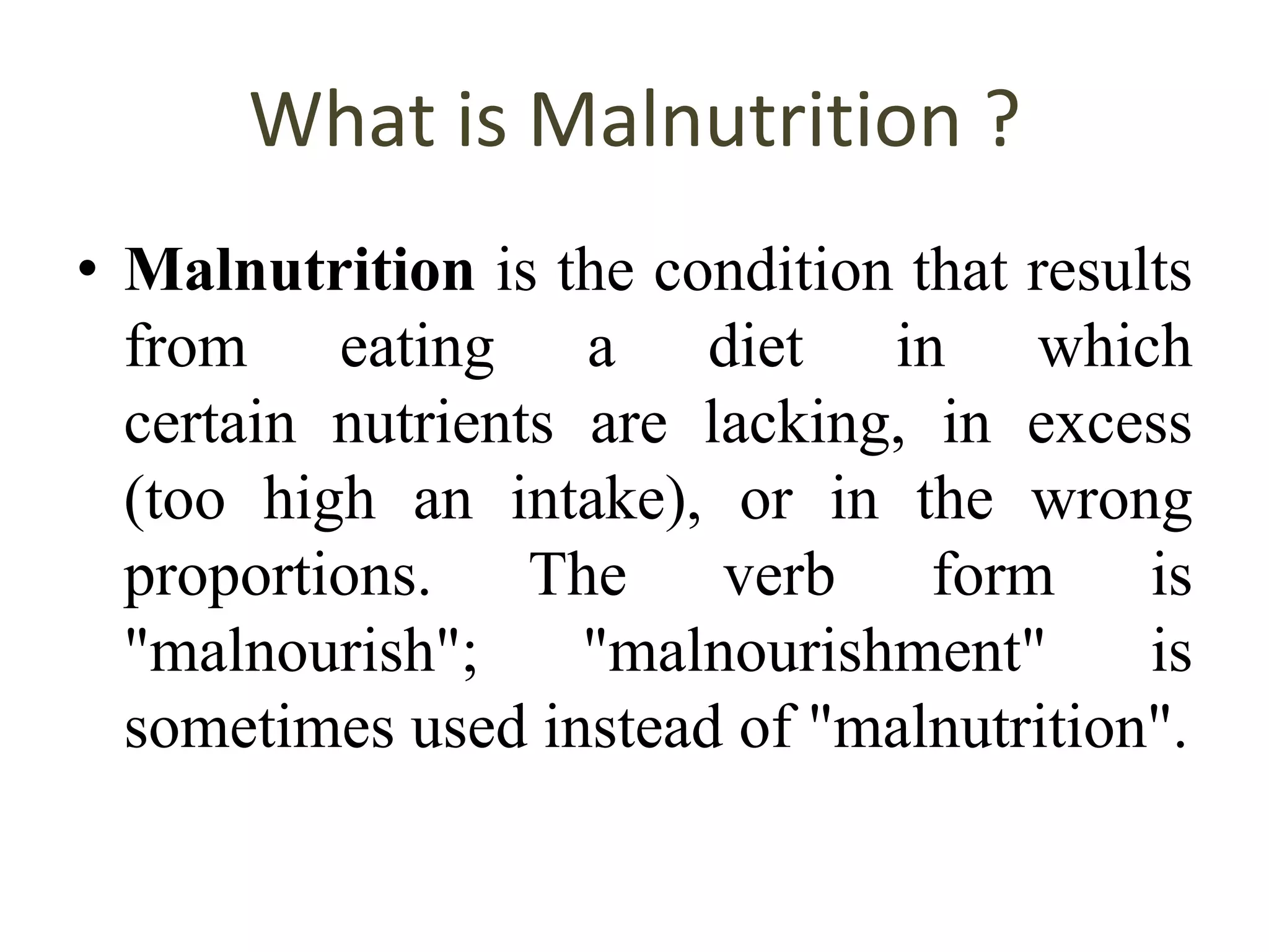 What is Malnutrition ?
• Malnutrition is the condition that results
from eating a diet in which
certain nutrients are lacking, in excess
(too high an intake), or in the wrong
proportions. The verb form is
"malnourish"; "malnourishment" is
sometimes used instead of "malnutrition".
 