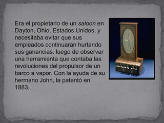    Era el propietario de un saloon en Dayton, Ohio, Estados Unidos, y necesitaba evitar que sus empleados continuaran hurtando sus ganancias. luego de observar una herramienta que contaba las revoluciones del propulsor de un barco a vapor. Con la ayuda de su hermano John, la patentó en 1883.