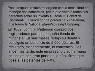   Poco después resultó recargado con la necesidad de manejar dos comercios, por lo que vendió todos sus derechos sobre su invento a Jacob H. Eckert de Cincinnati, un vendedor de porcelana y cristalería, que formó la National Manufacturing Company.  En 1882, John H. Patterson compró dos registradoras para su pequeña tienda de minorista. En seis meses redujo su deuda y consiguió un beneficio de 5,000 dólares. El resultado, evidentemente, lo convenció. Dos años más tarde, este empresario y su hermano se hacían con gran parte de la débil firma que poseía las patentes de Ritty.