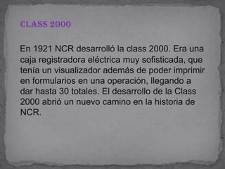    Class 2000En 1921 NCR desarrolló la class 2000. Era una caja registradora eléctrica muy sofisticada, que tenía un visualizador además de poder imprimir en formularios en una operación, llegando a dar hasta 30 totales. El desarrollo de la Class 2000 abrió un nuevo camino en la historia de NCR.