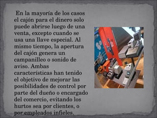 En la mayoría de los casos el cajón para el dinero solo puede abrirse luego de una venta, excepto cuando se usa una llave especial. Al mismo tiempo, la apertura del cajón genera un campanilleo o sonido de aviso. Ambas características han tenido el objetivo de mejorar las posibilidades de control por parte del dueño o encargado del comercio, evitando los hurtos sea por clientes, o por empleados infieles. 