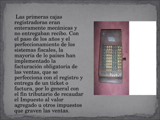 Las primeras cajas registradoras eran enteramente mecánicas y no entregaban recibo. Con el paso de los años y el perfeccionamiento de los sistemas fiscales, la mayoría de lo países han implementado la facturación obligatoria de las ventas, que se perfecciona con el registro y entrega de un ticket o factura, por lo general con el fin tributario de recaudar el Impuesto al valor agregado u otros impuestos que graven las ventas. 