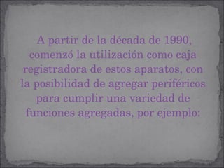 A partir de la década de 1990, comenzó la utilización como caja registradora de estos aparatos, con la posibilidad de agregar periféricos para cumplir una variedad de funciones agregadas, por ejemplo: 