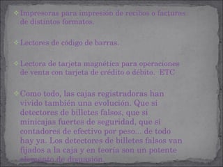 Impresoras para impresión de recibos o facturas de distintos formatos. Lectores de código de barras. Lectora de tarjeta magnética para operaciones de venta con tarjeta de crédito o débito.  ETC Como todo, las cajas registradoras han vivido también una evolución. Que si detectores de billetes falsos, que si minicajas fuertes de seguridad, que si contadores de efectivo por peso... de todo hay ya. Los detectores de billetes falsos van fijados a la caja y en teoría son un potente elemento de disuasión. 