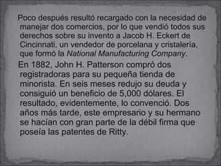 Poco después resultó recargado con la necesidad de manejar dos comercios, por lo que vendió todos sus derechos sobre su invento a Jacob H. Eckert de Cincinnati, un vendedor de porcelana y cristalería, que formó la  National Manufacturing Company . En 1882, John H. Patterson compró dos registradoras para su pequeña tienda de minorista. En seis meses redujo su deuda y consiguió un beneficio de 5,000 dólares. El resultado, evidentemente, lo convenció. Dos años más tarde, este empresario y su hermano se hacían con gran parte de la débil firma que poseía las patentes de Ritty. 