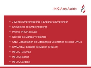 INICIA en Acción

 Jóvenes Emprendedores y Enseñar a Emprender
 Encuentros de Emprendedores
 Premio INICIA (anual)
 Servicio de Marcas y Patentes
 CNL: Capacitación en Liderazgo a Voluntarios de otras ONGs
 EMAOTEC, Escuela de Música (Villa 31)
 INICIA Tucumán
 INICIA Rosario
 INICIA Córdoba

 