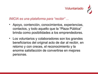 Voluntariado
INICIA es una plataforma para “recibir” ...
• Apoyo, contención, conocimientos, experiencias,
contactos, y todo aquello que la “Plaza Pública”
brinda como posibilidades a los emprendedores.
• Los voluntarios y colaboradores son los grandes
beneficiarios del original acto de dar al recibir, en
retorno y con creces, el reconocimiento y la
enorme satisfacción de convertirse en mejores
personas.

 