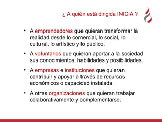 ¿ A quién está dirigida INICIA ?
• A emprendedores que quieran transformar la
realidad desde lo comercial, lo social, lo
cultural, lo artístico y lo público.
• A voluntarios que quieran aportar a la sociedad
sus conocimientos, habilidades y posibilidades.
• A empresas e instituciones que quieran
contribuir y apoyar a través de recursos
económicos o capacidad instalada.
• A otras organizaciones que quieran trabajar
colaborativamente y complementarse.

 