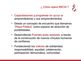 ¿ Cómo opera INICIA ?
• Capacitaciones y programas de apoyo a
emprendedores y sus emprendimientos.
• Desde un concepto de encuentro que llamamos
“Plaza Pública” como espacio de atracción de
posibilidades.
• Desarrollando Puentes entre sectores, a través
de la construcción de nuevos vínculos humanos
de confianza.
• Fortaleciendo los Valores de solidaridad,
responsabilidad, equidad, colaboración,
participación democrática, comunidad.

 