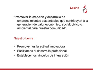 Misión
“Promover la creación y desarrollo de
emprendimientos sustentables que contribuyan a la
generación de valor económico, social, cívico o
ambiental para nuestra comunidad”.
Nuestro Lema
• Promovemos la actitud innovadora
• Facilitamos el desarrollo profesional
• Establecemos vínculos de integración

 