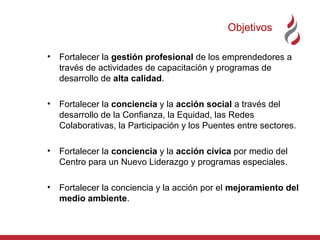 Objetivos
•

Fortalecer la gestión profesional de los emprendedores a
través de actividades de capacitación y programas de
desarrollo de alta calidad.

•

Fortalecer la conciencia y la acción social a través del
desarrollo de la Confianza, la Equidad, las Redes
Colaborativas, la Participación y los Puentes entre sectores.

•

Fortalecer la conciencia y la acción cívica por medio del
Centro para un Nuevo Liderazgo y programas especiales.

•

Fortalecer la conciencia y la acción por el mejoramiento del
medio ambiente.

 