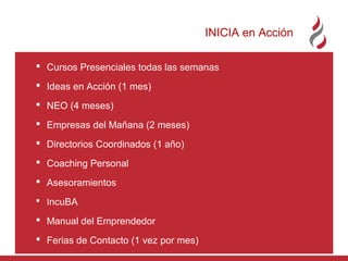 INICIA en Acción
 Cursos Presenciales todas las semanas
 Ideas en Acción (1 mes)
 NEO (4 meses)
 Empresas del Mañana (2 meses)
 Directorios Coordinados (1 año)
 Coaching Personal
 Asesoramientos
 IncuBA

 Manual del Emprendedor
 Ferias de Contacto (1 vez por mes)

 