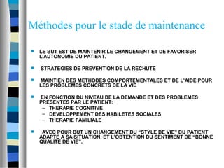 Méthodes pour le stade de maintenance

   LE BUT EST DE MAINTENIR LE CHANGEMENT ET DE FAVORISER
    L'AUTONOMIE DU PATIENT.

   STRATEGIES DE PREVENTION DE LA RECHUTE

   MAINTIEN DES METHODES COMPORTEMENTALES ET DE L’AIDE POUR
    LES PROBLEMES CONCRETS DE LA VIE

   EN FONCTION DU NIVEAU DE LA DEMANDE ET DES PROBLEMES
    PRESENTES PAR LE PATIENT:
     – THERAPIE COGNITIVE
     – DEVELOPPEMENT DES HABILETES SOCIALES
     – THERAPIE FAMILIALE

    AVEC POUR BUT UN CHANGEMENT DU “STYLE DE VIE” DU PATIENT
    ADAPTE A SA SITUATION, ET L’OBTENTION DU SENTIMENT DE “BONNE
    QUALITE DE VIE”.
 