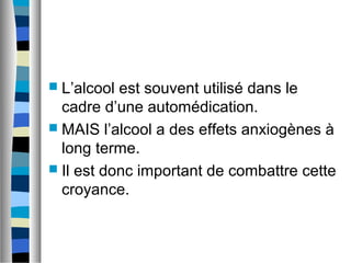  L’alcool est souvent utilisé dans le
  cadre d’une automédication.
 MAIS l’alcool a des effets anxiogènes à
  long terme.
 Il est donc important de combattre cette
  croyance.
 