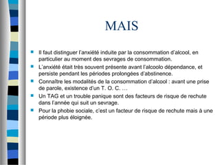 MAIS
   Il faut distinguer l’anxiété induite par la consommation d’alcool, en
    particulier au moment des sevrages de consommation.
   L’anxiété était très souvent présente avant l’alcoolo dépendance, et
    persiste pendant les périodes prolongées d’abstinence.
   Connaître les modalités de la consommation d’alcool : avant une prise
    de parole, existence d’un T. O. C. …
   Un TAG et un trouble panique sont des facteurs de risque de rechute
    dans l’année qui suit un sevrage.
   Pour la phobie sociale, c’est un facteur de risque de rechute mais à une
    période plus éloignée.
 